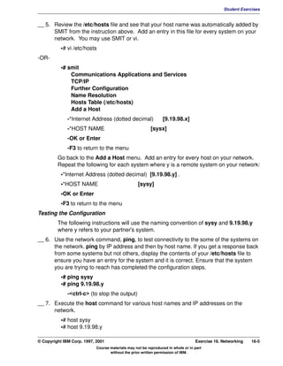 V1.0.1   BKM2MIF
                                                                                                        Student Exercises


         __ 5. Review the /etc/hosts file and see that your host name was automatically added by
               SMIT from the instruction above. Add an entry in this file for every system on your
               network. You may use SMIT or vi.
                    •# vi /etc/hosts
         -OR-
                    •# smit
                        Communications Applications and Services
                        TCP/IP
                        Further Configuration
                        Name Resolution
                        Hosts Table (/etc/hosts)
                        Add a Host
                       -*Internet Address (dotted decimal)               [9.19.98.x]
                       -*HOST NAME                                 [sysx]
                       -OK or Enter
                       -F3 to return to the menu
                  Go back to the Add a Host menu. Add an entry for every host on your network.
                  Repeat the following for each system where y is a remote system on your network:
                    •*Internet Address (dotted decimal) [9.19.98.y] .
                    •*HOST NAME                             [sysy]
                    •OK or Enter
                    •F3 to return to the menu
         Testing the Configuration
                  The following instructions will use the naming convention of sysy and 9.19.98.y
                  where y refers to your partner's system.
         __ 6. Use the network command, ping, to test connectivity to the some of the systems on
               the network. ping by IP address and then by host name. If you get a response back
               from some systems but not others, display the contents of your /etc/hosts file to
               ensure you have an entry for the system and it is correct. Ensure that the system
               you are trying to reach has completed the configuration steps.
                    •# ping sysy
                    •# ping 9.19.98.y
                       -<ctrl-c> (to stop the output)
         __ 7. Execute the host command for various host names and IP addresses on the
               network.
                    •# host sysy
                    •# host 9.19.98.y

         © Copyright IBM Corp. 1997, 2001                                                  Exercise 16. Networking   16-5
                                     Course materials may not be reproduced in whole or in part
                                            without the prior written permission of IBM.
 