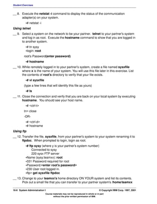 Student Exercises


__ 8. Execute the netstat -i command to display the status of the communication
      adapter(s) on your system.
          •# netstat -i
Using telnet
__ 9. Select a system on the network to be your partner. telnet to your partner's system
      and log in as root. Execute the hostname command to show that you are logged in
      to another system.
          •# tn sysy
          •login: root
         root's Password(enter password)
          •# hostname
__ 10. While remotely logged in to your partner's system, create a file named sysxfile
       where x is the name of your system. You will use this file later in this exercise. List
       the contents of root's directory to verify that your file exists.
          •# vi sysxfile
         (type a few lines that will identify this file as yours)
          •# ls
__ 11. Close the connection and verify that you are back on your local system by executing
       hostname. You should see your host name.
          •# <ctrl-t>
         tn> close
         -OR-
          •# <ctrl-d>
          •# hostname
Using ftp
__ 12. Transfer the file, sysxfile, from your partner's system to your system renaming it to
       ftpdoc. When prompted to login, login as root.
          •# ftp sysy (where y is your partner's system number)
               Connected to sysy
               220 sysx FTP server
          •Name (sysy:teamxx): root
          •331 Password required for root
          •Password:<enter root's password>
          •230 User root logged in.
          •ftp> get sysxfile ftpdoc
__ 13. Change to your teamxx's home directory ON YOUR system and list its contents.
       Pick out a small file that you can transfer to your partner system's /home/teamxx

16-6 System Administration I                                                    © Copyright IBM Corp. 1997, 2001
                           Course materials may not be reproduced in whole or in part
                                  without the prior written permission of IBM.
 