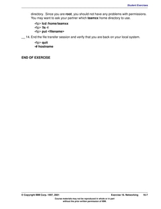V1.0.1   BKM2MIF
                                                                                                        Student Exercises


                directory. Since you are root, you should not have any problems with permissions.
                You may want to ask your partner which teamxx home directory to use.
                    •ftp> lcd /home/teamxx
                    •ftp> !ls -l
                    •ftp> put <filename>
         __ 14. End the file transfer session and verify that you are back on your local system.
                    •ftp> quit
                    •# hostname


         END OF EXERCISE




         © Copyright IBM Corp. 1997, 2001                                                  Exercise 16. Networking   16-7
                                     Course materials may not be reproduced in whole or in part
                                            without the prior written permission of IBM.
 