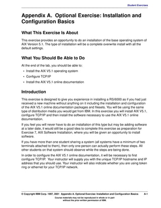 V1.0.1   BKM2MIF
                                                                                                    Student Exercises



         Appendix A. Optional Exercise: Installation and
         Configuration Basics

         What This Exercise Is About
         This exercise provides an opportunity to do an installation of the base operating system of
         AIX Version 5.1. The type of installation will be a complete overwrite install with all the
         default settings.


         What You Should Be Able to Do
         At the end of the lab, you should be able to:
          • Install the AIX V5.1 operating system
          • Configure TCP/IP
          • Install the AIX V5.1 online documentation


         Introduction
         This exercise is designed to give you experience in installing a RS/6000 as if you had just
         received a new machine without anything on it including the installation and configuration
         of the AIX V5.1 online documentation packages and filesets. You will be using the same
         type of distribution media you would get from IBM. In this exercise you will install AIX V5.1,
         configure TCP/IP and then install the software necessary to use the AIX V5.1 online
         documentation.
         If you feel you will never have to do an installation of this type but may be adding software
         at a later date, it would still be a good idea to complete this exercise as preparation for
         Exercise 7, AIX Software Installation, where you will be given an opportunity to install
         software.
         If you have more than one student sharing a system (all systems have a minimum of two
         terminals attached to them), then only one person can actually perform these steps. All
         other students on that system should observe while the steps are being done.
         In order to configure the AIX V5.1 online documentation, it will be necessary to first
         configure TCP/IP. Your instructor will supply you with the unique TCP/IP hostname and IP
         address that you should use. Your instructor will also indicate whether you are using token
         ring or ethernet for your TCP/IP network.




         © Copyright IBM Corp. 1997, 2001 Appendix A. Optional Exercise: Installation and Configuration Basics   A-1
                                     Course materials may not be reproduced in whole or in part
                                            without the prior written permission of IBM.
 