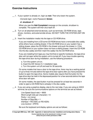 V1.0.1   BKM2MIF
                                                                                                    Student Exercises



         Exercise Instructions


         __ 1. If your system is already on, login as root. Then shut down the system.
                    •Console login: root's Password: ibmaix
                    •# shutdown -F
                  When you see the Halt Completed message on the console, shutdown is
                  complete. The system will then shut itself off.
         __ 2. Turn on all attached external devices, such as terminals, CD-ROM drives, tape
               drives, monitors, and external disk drives. DO NOT TURN THE SYSTEM UNIT ON
               YET.
         __ 3. Insert the installation media into the tape or CD-ROM drive.
                  If you are installing from a CD some CD-ROM drives have a removable disc caddy,
                  while others have a sliding drawer. If the CD-ROM drive on your system has a
                  sliding drawer, place the CD-ROM in the drawer and push the drawer in. If the
                  CD-ROM drive on your system does not have a sliding drawer, insert the CD-ROM
                  into the disc caddy and then insert the caddy into the CD-ROM drive.
                  If you are installing from tape you may find that on specific hardware, the tape drive
                  door will not open while the system unit is turned off. If you have trouble opening
                  the tape drive door during installation, use the following procedure:
                      a. Turn the system unit on.
                      b. Insert the AIX Version 5.1 installation tape.
                      c. Turn the system unit off and wait for 30 seconds.
                  On some models that have a door to the tape drive, there may be a waiting period
                  of up to three minutes before the tape drive door opens after you have pressed the
                  button to open the tape drive. Some models also require that the button for the
                  tape drive door be held in the depressed position for a few seconds before the tape
                  drive door will open.
                  On some models, the eject button must be pressed for at least two seconds in
                  order to eject a CD-ROM that is already in the disc caddy.
         __ 4. If you are using a graphics display, skip to the next step. If you are using an ASCII
               terminal, be sure the communications options on the terminal are set as follows:
                      Line Speed (baud rate) = 9600
                      Word Length (bits per character) = 8
                      Parity = no (none)
                      Number of Stop Bits = 1
                      Interface = RS-232C (or RS-422A)
                      Line Control = IPRTS
                  Be sure the keyboard and display options are set as follows:

         © Copyright IBM Corp. 1997, 2001 Appendix A. Optional Exercise: Installation and Configuration Basics   A-3
                                     Course materials may not be reproduced in whole or in part
                                            without the prior written permission of IBM.
 