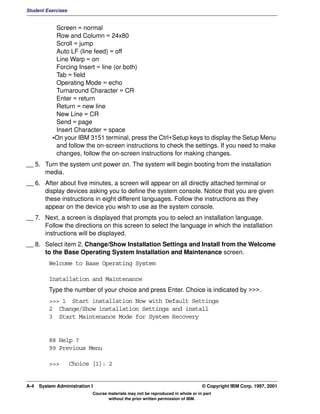 Student Exercises


            Screen = normal
            Row and Column = 24x80
            Scroll = jump
            Auto LF (line feed) = off
            Line Warp = on
            Forcing Insert = line (or both)
            Tab = field
            Operating Mode = echo
            Turnaround Character = CR
            Enter = return
            Return = new line
            New Line = CR
            Send = page
            Insert Character = space
           •On your IBM 3151 terminal, press the Ctrl+Setup keys to display the Setup Menu
            and follow the on-screen instructions to check the settings. If you need to make
            changes, follow the on-screen instructions for making changes.
__ 5. Turn the system unit power on. The system will begin booting from the installation
      media.
__ 6. After about five minutes, a screen will appear on all directly attached terminal or
      display devices asking you to define the system console. Notice that you are given
      these instructions in eight different languages. Follow the instructions as they
      appear on the device you wish to use as the system console.
__ 7. Next, a screen is displayed that prompts you to select an installation language.
      Follow the directions on this screen to select the language in which the installation
      instructions will be displayed.
__ 8. Select item 2, Change/Show Installation Settings and Install from the Welcome
      to the Base Operating System Installation and Maintenance screen.
          Welcome to Base Operating System

          Installation and Maintenance
          Type the number of your choice and press Enter. Choice is indicated by >>>.
          >>> 1 Start installation Now with Default Settings
          2 Change/Show installation Settings and install
          3 Start Maintenance Mode for System Recovery


          88 Help ?
          99 Previous Menu

          >>>       Choice [1]: 2


A-4   System Administration I                                                    © Copyright IBM Corp. 1997, 2001
                            Course materials may not be reproduced in whole or in part
                                   without the prior written permission of IBM.
 