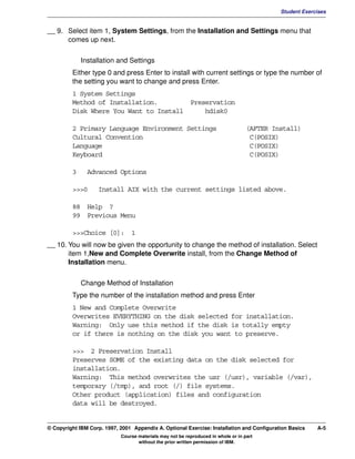 V1.0.1   BKM2MIF
                                                                                                     Student Exercises


         __ 9. Select item 1, System Settings, from the Installation and Settings menu that
               comes up next.


                      Installation and Settings
                  Either type 0 and press Enter to install with current settings or type the number of
                  the setting you want to change and press Enter.
                  1 System Settings
                  Method of Installation.        Preservation
                  Disk Where You Want to Install     hdisk0

                  2 Primary Language Environment Settings                                   (AFTER Install)
                  Cultural Convention                                                        C(POSIX)
                  Language                                                                   C(POSIX)
                  Keyboard                                                                   C(POSIX)

                  3     Advanced Options

                  >>>0      Install AIX with the current settings listed above.

                  88 Help ?
                  99 Previous Menu

                  >>>Choice [0]: 1
         __ 10. You will now be given the opportunity to change the method of installation. Select
                item 1,New and Complete Overwrite install, from the Change Method of
                Installation menu.


                      Change Method of Installation
                  Type the number of the installation method and press Enter
                  1 New and Complete Overwrite
                  Overwrites EVERYTHING on the disk selected for installation.
                  Warning: Only use this method if the disk is totally empty
                  or if there is nothing on the disk you want to preserve.

                  >>> 2 Preservation Install
                  Preserves SOME of the existing data on the disk selected for
                  installation.
                  Warning: This method overwrites the usr (/usr), variable (/var),
                  temporary (/tmp), and root (/) file systems.
                  Other product (application) files and configuration
                  data will be destroyed.


         © Copyright IBM Corp. 1997, 2001 Appendix A. Optional Exercise: Installation and Configuration Basics    A-5
                                     Course materials may not be reproduced in whole or in part
                                            without the prior written permission of IBM.
 