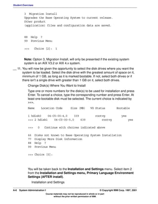 Student Exercises


          3 Migration Install
          Upgrades the Base Operating System to current release.
          Other product
          (application) files and configuration data are saved.


          88 Help ?
          99 Previous Menu

          >>>       Choice [2]: 1


          Note: Option 3, Migration Install, will only be presented if the existing system
          system is an AIX V3.2 or AIX 4.x system.
__ 11. You will now be given the opportunity to select the disk drives where you want the
       system to be loaded. Select the disk drive with the greatest amount of space on it,
       minimum of 1 GB, as long as it is marked bootable. If not, select both drives or if
       there isn't a single drive with greater than 1 GB on it, select both drives.
             Change Disk(s) Where You Want to Install
             Type one or more numbers for the disk(s) to be used for installation and press
             Enter. To cancel a choice, type the corresponding number and press Enter. At
             least one bootable disk must be selected. The current choice is indicated by
             >>>.
             Name         Location Code             Size (MB)           VG Status              Bootable

             1 hdisk0    04-C0-00-4,0    339                                 rootvg                yes
             >>> 2 hdisk1    04-C0-00-5,0    639                                 rootvg                  yes

             >>>      0    Continue with choices indicated above

             66     Disks not known to Base Operating System Installation
             77     Display More Disk Information
             88     Help ?
             99     Previous Menu

             >>> Choice [0]:



             You will be taken back to the Installation and Settings menu. Select item 2
             from the Installation and Settings menu, Primary Language Environment
             Settings (AFTER install).
                  Installation and Settings

A-6   System Administration I                                                    © Copyright IBM Corp. 1997, 2001
                            Course materials may not be reproduced in whole or in part
                                   without the prior written permission of IBM.
 