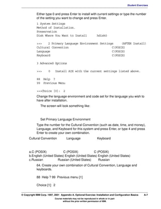 V1.0.1   BKM2MIF
                                                                                                    Student Exercises


                      Either type 0 and press Enter to install with current settings or type the number
                      of the setting you want to change and press Enter.
                      1 System Settings
                      Method of Installation.
                      Preservation
                      Disk Where You Want to Install                         hdisk0

                      >>>    2 Primary Language Environment Settings     (AFTER Install)
                      Cultural Convention                          C(POSIX)
                      Language                                     C(POSIX)
                      Keyboard                                     C(POSIX)

                      3 Advanced Options

                      >>>       0     Install AIX with the current settings listed above.

                      88 Help ?
                      99 Previous Menu

                      >>>Choice [0]: 2
                      Change the language environment and code set for the language you wish to
                      have after installation.
                         The screen will look something like:



                         Set Primary Language Environment
                      Type the number for the Cultural Convention (such as date, time, and money),
                      Language, and Keyboard for this system and press Enter, or type 4 and press
                      Enter to create your own combination.
               Cultural Convention              Language                      Keyboard



               a.C (POSIX)             C (POSIX)              C (POSIX)
               b.English (United States) English (United States) English (United States)
               c.Russian            Russian (United States)      Russian
                      64. Create your own combination of Cultural Convention, Language and
                      keyboards.

                      88 Help ? 99 Previous menu [1]

                      Choice [1]: 2


         © Copyright IBM Corp. 1997, 2001 Appendix A. Optional Exercise: Installation and Configuration Basics   A-7
                                     Course materials may not be reproduced in whole or in part
                                            without the prior written permission of IBM.
 
