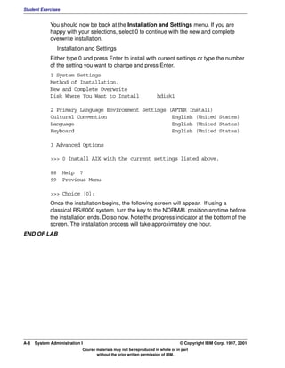 Student Exercises


             You should now be back at the Installation and Settings menu. If you are
             happy with your selections, select 0 to continue with the new and complete
             overwrite installation.
                Installation and Settings
             Either type 0 and press Enter to install with current settings or type the number
             of the setting you want to change and press Enter.
             1 System Settings
             Method of Installation.
             New and Complete Overwrite
             Disk Where You Want to Install                         hdisk1

             2 Primary Language Environment Settings (AFTER Install)
             Cultural Convention                      English (United States)
             Language                                 English (United States)
             Keyboard                                 English (United States)

             3 Advanced Options

             >>> 0 Install AIX with the current settings listed above.

             88 Help ?
             99 Previous Menu

             >>> Choice [0]:
             Once the installation begins, the following screen will appear. If using a
             classical RS/6000 system, turn the key to the NORMAL position anytime before
             the installation ends. Do so now. Note the progress indicator at the bottom of the
             screen. The installation process will take approximately one hour.
END OF LAB




A-8   System Administration I                                                    © Copyright IBM Corp. 1997, 2001
                            Course materials may not be reproduced in whole or in part
                                   without the prior written permission of IBM.
 