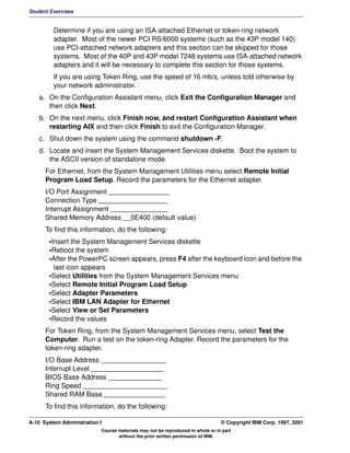 Student Exercises


         Determine if you are using an ISA-attached Ethernet or token-ring network
         adapter. Most of the newer PCI RS/6000 systems (such as the 43P model 140)
         use PCI-attached network adapters and this section can be skipped for those
         systems. Most of the 40P and 43P model 7248 systems use ISA-attached network
         adapters and it will be necessary to complete this section for those systems.
         If you are using Token Ring, use the speed of 16 mb/s, unless told otherwise by
         your network administrator.
   a. On the Configuration Assistant menu, click Exit the Configuration Manager and
      then click Next.
   b. On the next menu, click Finish now, and restart Configuration Assistant when
      restarting AIX and then click Finish to exit the Configuration Manager.
   c. Shut down the system using the command shutdown -F.
   d. Locate and insert the System Management Services diskette. Boot the system to
      the ASCII version of standalone mode.
      For Ethernet, from the System Management Utilities menu select Remote Initial
      Program Load Setup. Record the parameters for the Ethernet adapter.
      I/O Port Assignment ________________
      Connection Type __________________
      Interrupt Assignment _______________
      Shared Memory Address __0E400 (default value)
      To find this information, do the following:
       •Insert the System Management Services diskette
       •Reboot the system
       •After the PowerPC screen appears, press F4 after the keyboard icon and before the
         last icon appears
       •Select Utilities from the System Management Services menu
       •Select Remote Initial Program Load Setup
       •Select Adapter Parameters
       •Select IBM LAN Adapter for Ethernet
       •Select View or Set Parameters
       •Record the values
      For Token Ring, from the System Management Services menu, select Test the
      Computer. Run a test on the token-ring Adapter. Record the parameters for the
      token-ring adapter.
      I/O Base Address _________________
      Interrupt Level ___________________
      BIOS Base Address ______________
      Ring Speed ______________________
      Shared RAM Base ________________
      To find this information, do the following:

A-10 System Administration I                                                    © Copyright IBM Corp. 1997, 2001
                           Course materials may not be reproduced in whole or in part
                                  without the prior written permission of IBM.
 