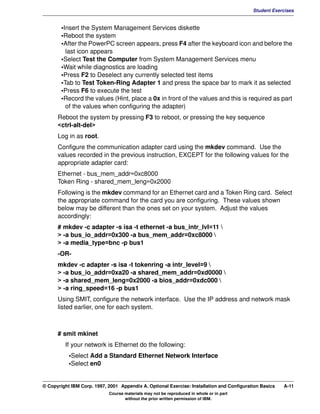 V1.0.1   BKM2MIF
                                                                                                    Student Exercises


                 •Insert the System Management Services diskette
                 •Reboot the system
                 •After the PowerPC screen appears, press F4 after the keyboard icon and before the
                   last icon appears
                 •Select Test the Computer from System Management Services menu
                 •Wait while diagnostics are loading
                 •Press F2 to Deselect any currently selected test items
                 •Tab to Test Token-Ring Adapter 1 and press the space bar to mark it as selected
                 •Press F6 to execute the test
                 •Record the values (Hint, place a 0x in front of the values and this is required as part
                   of the values when configuring the adapter)
               Reboot the system by pressing F3 to reboot, or pressing the key sequence
               <ctrl-alt-del>
               Log in as root.
               Configure the communication adapter card using the mkdev command. Use the
               values recorded in the previous instruction, EXCEPT for the following values for the
               appropriate adapter card:
               Ethernet - bus_mem_addr=0xc8000
               Token Ring - shared_mem_leng=0x2000
               Following is the mkdev command for an Ethernet card and a Token Ring card. Select
               the appropriate command for the card you are configuring. These values shown
               below may be different than the ones set on your system. Adjust the values
               accordingly:
               # mkdev -c adapter -s isa -t ethernet -a bus_intr_lvl=11 
               > -a bus_io_addr=0x300 -a bus_mem_addr=0xc8000 
               > -a media_type=bnc -p bus1
               -OR-
               mkdev -c adapter -s isa -t tokenring -a intr_level=9 
               > -a bus_io_addr=0xa20 -a shared_mem_addr=0xd0000 
               > -a shared_mem_leng=0x2000 -a bios_addr=0xdc000 
               > -a ring_speed=16 -p bus1
               Using SMIT, configure the network interface. Use the IP address and network mask
               listed earlier, one for each system.



               # smit mkinet
                  If your network is Ethernet do the following:
                    •Select Add a Standard Ethernet Network Interface
                    •Select en0


         © Copyright IBM Corp. 1997, 2001 Appendix A. Optional Exercise: Installation and Configuration Basics   A-11
                                     Course materials may not be reproduced in whole or in part
                                            without the prior written permission of IBM.
 