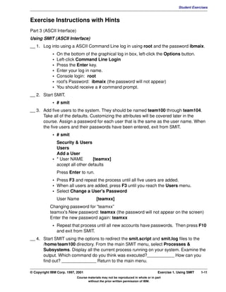 V1.0.1   BKM2MIF
                                                                                                         Student Exercises



         Exercise Instructions with Hints
         Part 3 (ASCII Interface)
         Using SMIT (ASCII Interface)
         __ 1. Log into using a ASCII Command Line log in using root and the password ibmaix.
                      •   On the bottom of the graphical log in box, left-click the Options button.
                      •   Left-click Command Line Login
                      •   Press the Enter key.
                      •   Enter your log in name.
                      •   Console login: root
                      •   root's Password: ibmaix (the password will not appear)
                      •   You should receive a # command prompt.
         __ 2. Start SMIT.
                      • # smit
         __ 3. Add five users to the system. They should be named team100 through team104.
               Take all of the defaults. Customizing the attributes will be covered later in the
               course. Assign a password for each user that is the same as the user name. When
               the five users and their passwords have been entered, exit from SMIT.
                      • # smit
                        Security & Users
                        Users
                        Add a User
                      • * User NAME        [teamxx]
                        accept all other defaults
                          Press Enter to run.
                      • Press F3 and repeat the process until all five users are added.
                      • When all users are added, press F3 until you reach the Users menu.
                      • Select Change a User's Password
                          User Name               [teamxx]
                    Changing password for “teamxx”
                    teamxx's New password: teamxx (the password will not appear on the screen)
                    Enter the new password again: teamxx
                      • Repeat that process until all new accounts have passwords. Then press F10
                        and exit from SMIT.
         __ 4. Start SMIT using the options to redirect the smit.script and smit.log files to the
               /home/team100 directory. From the main SMIT menu, select Processes &
               Subsystems. Display all the current process running on your system. Examine the
               output. Which command do you think was executed?___________ How can you
               find out? ______________ Return to the main menu.

         © Copyright IBM Corp. 1997, 2001                                                    Exercise 1. Using SMIT   1-11
                                     Course materials may not be reproduced in whole or in part
                                            without the prior written permission of IBM.
 