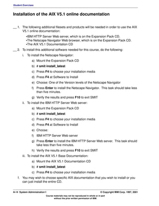 Student Exercises



Installation of the AIX V5.1 online documentation


__ 1. The following additional filesets and products will be needed in order to use the AIX
      V5.1 online documentation:
            •IBM HTTP Server Web server, which is on the Expansion Pack CD.
            •The Netscape Navigator Web browser, which is on the Expansion Pack CD.
            •The AIX V5.1 Documentation CD
__ 2. To install this additional software needed for this course, do the following:
       i.   To install the Netscape Navigator:
               a) Mount the Expansion Pack CD
               b) # smit install_latest
               c) Press F4 to choose your installation media
               d) Press F4 at Software to Install
               e) Choose: One of the Version levels of the Netscape Navigator
               f) Press Enter to install the Netscape Navigator. This task should take less
                  than five minutes.
               g) Verify the results and press F10 to exit SMIT
       ii. To install the IBM HTTP Server Web server:
               a) Mount the Expansion Pack CD
               b) # smit install_latest
               c) Press F4 to choose your installation media
               d) Press F4 at Software to Install
               e) Choose:
               f) IBM HTTP Server Web server
               g) Press Enter to install the IBM HTTP Server Web server. This task should
                  take less than five minutes.
               h) Verify the results and press F10 to exit SMIT
       iii. To install the AIX V5.1 Base Documentation:
               a) Mount the AIX V5.1 Documentation CD
               b) # smit install_latest
               c) Press F4 to choose your installation media
   f. You may wish to choose specific AIX documentation that you wish to install or you
      can just install the entire CD.


A-14 System Administration I                                                    © Copyright IBM Corp. 1997, 2001
                           Course materials may not be reproduced in whole or in part
                                  without the prior written permission of IBM.
 