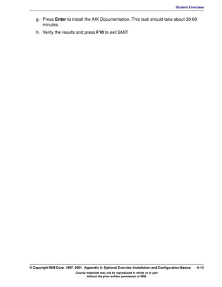 V1.0.1   BKM2MIF
                                                                                                    Student Exercises


             g. Press Enter to install the AIX Documentation. This task should take about 30-60
                minutes.
             h. Verify the results and press F10 to exit SMIT




         © Copyright IBM Corp. 1997, 2001 Appendix A. Optional Exercise: Installation and Configuration Basics   A-15
                                     Course materials may not be reproduced in whole or in part
                                            without the prior written permission of IBM.
 
