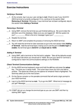 Student Exercises



Exercise Instructions


Verifying a Terminal
__ 1. At the console, log in as your user and su to root. Check to see if your ibm3151
      ASCII terminal is currently configured. If it is, continue to the section titled
      Removing A Terminal. Otherwise, if your terminal has not been configured, skip to
      the section titled Adding a Terminal.


Removing a Terminal
__ 2. Using SMIT, remove the terminal you just finished setting up. Be sure to take the
      definition out of the database. Make sure you are logged off. Will the system let
      you? __________ What is the error message it gave you? __________
__ 3. Disable the terminal.
__ 4. Return to SMIT and complete the process of removing the ASCII terminal.
__ 5. You will need this terminal for later exercises so go to the next section titled Adding
      A Terminal. Add the terminal back in being sure to set the port #, Enable login to
      enable, the terminal type to ibm3151 and baud rate to 19200.


Adding A Terminal
__ 6. Using SMIT, add a terminal on the first built-in adapter. Take all the defaults except
      for the baud rate which you should set to 19200. Be sure your ibm3151 terminal is
      configured to match the communications settings on the RS/6000.


Check Terminal Communications Settings
__ 7. On the ASCII terminal keyboard, press and hold the ctrl key and press the setup
      key. This puts you in setup mode. The cursor keys move you from one field to
      another. The space bar shows you the options for whatever field is highlighted. The
      Send key takes you to the next screen.
__ 8. On the Server console run the penable command that will send a login prompt to
      your ASCII terminal.
__ 9. Log in to the ASCII terminal as root. Try to go into SMIT. What kind of message do
      you get? Message:_____________________________________________
      _____________________________________________________
      _____________________________________________________
__ 10. If SMIT did not run change the terminal type so you can use SMIT and then try
       starting SMIT again.




B-2   System Administration I                                                    © Copyright IBM Corp. 1997, 2001
                            Course materials may not be reproduced in whole or in part
                                   without the prior written permission of IBM.
 