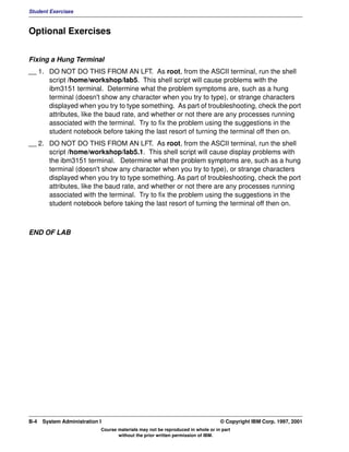 Student Exercises



Optional Exercises


Fixing a Hung Terminal
__ 1. DO NOT DO THIS FROM AN LFT. As root, from the ASCII terminal, run the shell
      script /home/workshop/lab5. This shell script will cause problems with the
      ibm3151 terminal. Determine what the problem symptoms are, such as a hung
      terminal (doesn't show any character when you try to type), or strange characters
      displayed when you try to type something. As part of troubleshooting, check the port
      attributes, like the baud rate, and whether or not there are any processes running
      associated with the terminal. Try to fix the problem using the suggestions in the
      student notebook before taking the last resort of turning the terminal off then on.
__ 2. DO NOT DO THIS FROM AN LFT. As root, from the ASCII terminal, run the shell
      script /home/workshop/lab5.1. This shell script will cause display problems with
      the ibm3151 terminal. Determine what the problem symptoms are, such as a hung
      terminal (doesn't show any character when you try to type), or strange characters
      displayed when you try to type something. As part of troubleshooting, check the port
      attributes, like the baud rate, and whether or not there are any processes running
      associated with the terminal. Try to fix the problem using the suggestions in the
      student notebook before taking the last resort of turning the terminal off then on.



END OF LAB




B-4   System Administration I                                                    © Copyright IBM Corp. 1997, 2001
                            Course materials may not be reproduced in whole or in part
                                   without the prior written permission of IBM.
 