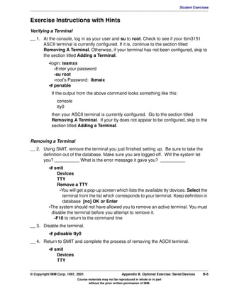 V1.0.1   BKM2MIF
                                                                                                      Student Exercises



         Exercise Instructions with Hints
         Verifying a Terminal
         __ 1. At the console, log in as your user and su to root. Check to see if your ibm3151
               ASCII terminal is currently configured. If it is, continue to the section titled
               Removing A Terminal. Otherwise, if your terminal has not been configured, skip to
               the section titled Adding a Terminal.
                    •login: teamxx
                       -Enter your password
                       -su root
                       -root's Password: ibmaix
                    •# penable
                     If the output from the above command looks something like this:
                        console
                        tty0
                     then your ASCII terminal is currently configured. Go to the section titled
                     Removing A Terminal. If your tty does not appear to be configured, skip to the
                     section titled Adding a Terminal.


         Removing a Terminal
         __ 2. Using SMIT, remove the terminal you just finished setting up. Be sure to take the
               definition out of the database. Make sure you are logged off. Will the system let
               you? __________ What is the error message it gave you? __________
                    •# smit
                         Devices
                         TTY
                         Remove a TTY
                          -You will get a pop-up screen which lists the available tty devices. Select the
                            terminal from the list which corresponds to your terminal. Keep definition in
                            database [no] OK or Enter
                    •The system should not have allowed you to remove an active terminal. You must
                      disable the terminal before you attempt to remove it.
                       -F10 to return to the command line
         __ 3. Disable the terminal.
                    •# pdisable tty0
         __ 4. Return to SMIT and complete the process of removing the ASCII terminal.
                    •# smit
                        Devices
                        TTY


         © Copyright IBM Corp. 1997, 2001                          Appendix B. Optional Exercise: Serial Devices   B-5
                                     Course materials may not be reproduced in whole or in part
                                            without the prior written permission of IBM.
 