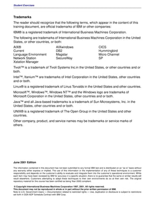 Student Exercises



Trademarks
The reader should recognize that the following terms, which appear in the content of this
training document, are official trademarks of IBM or other companies:
IBM® is a registered trademark of International Business Machines Corporation.
The following are trademarks of International Business Machines Corporation in the United
States, or other countries, or both:
AIX®                                         AIXwindows                                    CICS
Current                                      DB2                                           Hummingbird
Language Environment                         Magstar                                       Micro Channel
Network Station                              SecureWay                                     SP
Xstation Manager
Tivoli™ is a trademark of Tivoli Systems Inc.in the United States, or other countries and or
both.
Intel™, Itanium™ are trademarks of Intel Corporation in the United States, other countries
and or both.
Linux® is a registered trademark of Linus Torvalds in the United States and other countries.
Microsoft™, Windows™, Windows NT™ and the Windows logo are trademarks of
Microsoft Corporation in the United States, other countries and or both.
Java™ and all Java-based trademarks is a trademark of Sun Microsystems, Inc. in the
United States, other countries and or both.
UNIX® is a registered trademark of The Open Group in the United States and other
countries.
Other company, product, and service names may be trademarks or service marks of
others.




June 2001 Edition

The information contained in this document has not been submitted to any formal IBM test and is distributed on an “as is” basis without
any warranty either express or implied. The use of this information or the implementation of any of these techniques is a customer
responsibility and depends on the customer’s ability to evaluate and integrate them into the customer’s operational environment. While
each item may have been reviewed by IBM for accuracy in a specific situation, there is no guarantee that the same or similar results will
result elsewhere. Customers attempting to adapt these techniques to their own environments do so at their own risk. The original
repository material for this course has been certified as being Year 2000 compliant.

 © Copyright International Business Machines Corporation 1997, 2001. All rights reserved.
This document may not be reproduced in whole or in part without the prior written permission of IBM.
Note to U.S. Government Users — Documentation related to restricted rights — Use, duplication or disclosure is subject to restrictions
set forth in GSA ADP Schedule Contract with IBM Corp.
 