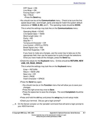 V1.0.1   BKM2MIF
                                                                                                      Student Exercises


                        CRT Saver = ON
                        Line Wrap = ON
                        Forcing Insert = OFF
                        Tab = FIELD
                         -Press the Send key.
                    •You should now be at the Communication menu. Check to be sure the line
                      speed (baud rate), word length, parity and stop bit match the system default
                      selections of 19200, 8, NO, and 1. The operating mode should be ECHO.
                     This is what the settings may look like on the Communications menu:
                        Operating Mode = ECHO
                        Line Speed (bps) = 19200
                        Word Length (bits) = 8
                        Parity = NO
                        Stop Bit = 1
                        Turnaround Character = CR
                        Line Control = IPRTS or PRTS
                        Break Signal (ms) = 500
                        Send Null Suppress = ON
                        If you have to make any changes, use the cursor key to take you to the
                        appropriate field, then use the space bar to cycle through the selections.
                        Once you have made all the changes, press the Send key.
                    •Check the values for the Keyboard menu. Entries should be RETURN, NEW
                     LINE, CR, PAGE, SPACE.
                     This is what the settings may look like on the Keyboard menu:
                        Enter = RETURN
                        Return = NEW LINE
                        New Line = CR
                        Send = PAGE
                        Insert Character = SPACE
                    •Press the Send key again.
                       -You should now be on the Function menu that will allow you to save your
                         changes.
                       -Press the right arrow key once to Save.
                       -Press the space bar to save the changes. The word Completed should be
                         flashing.
                    •Press and hold the ctrl key and press the setup key to exit setup mode.
                    •Check your terminal. Did you get a login prompt?
         __ 8. On the Server console run the 'penable' command that will send a login prompt to
               your ASCII terminal.


         © Copyright IBM Corp. 1997, 2001                          Appendix B. Optional Exercise: Serial Devices   B-7
                                     Course materials may not be reproduced in whole or in part
                                            without the prior written permission of IBM.
 