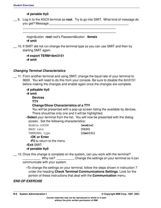 Student Exercises


           •# penable tty0
__ 9. Log in to the ASCII terminal as root. Try to go into SMIT. What kind of message do
      you get? Message:_____________________________________________
      _____________________________________________________
      _____________________________________________________
           •login&colon root root's Password&colon ibmaix
           •# smit
__ 10. If SMIT did not run change the terminal type so you can use SMIT and then try
       starting SMIT again.
           •# export TERM=ibm3151
           •# smit


Changing Terminal Characteristics
__ 11. From another terminal and using SMIT, change the baud rate of your terminal to
       9600. You will need to do this from your console. Be sure to disable the ibm3151
       before making the changes and enable again once the changes are complete.
           •# pdisable tty0
           •# smit
                Devices
                TTY
                Change/Show Characteristics of a TTY
                You will be presented with a pop-up screen listing the available tty devices.
                There should be only one and it will be highlighted.
           •Select your terminal from the list. You will now be presented with the dialog
             screen. Set the following characteristics:
             Enable LOGIN                          [enable]
             BAUD rate                             [9600]
             TERMINAL type                         [ibm3151]
              -OK or Enter
              -F3 to return to the menu
           •Exit SMIT
           •# penable tty0
__ 12. Once this change is complete on the system, can you work with the terminal?
       __________ Why not? __________ Change the settings on your terminal so it can
       communicate with your system.
           •To change the settings on your terminal, follow the steps shown in instruction 7
             under the heading Check Terminal Communications Settings. Look for the
             portion of these instructions that deal with the Communication menu.
END OF EXERCISE



B-8   System Administration I                                                    © Copyright IBM Corp. 1997, 2001
                            Course materials may not be reproduced in whole or in part
                                   without the prior written permission of IBM.
 
