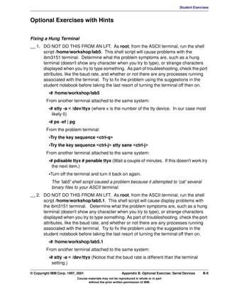 V1.0.1   BKM2MIF
                                                                                                      Student Exercises



         Optional Exercises with Hints


         Fixing a Hung Terminal
         __ 1. DO NOT DO THIS FROM AN LFT. As root, from the ASCII terminal, run the shell
               script /home/workshop/lab5. This shell script will cause problems with the
               ibm3151 terminal. Determine what the problem symptoms are, such as a hung
               terminal (doesn't show any character when you try to type), or strange characters
               displayed when you try to type something. As part of troubleshooting, check the port
               attributes, like the baud rate, and whether or not there are any processes running
               associated with the terminal. Try to fix the problem using the suggestions in the
               student notebook before taking the last resort of turning the terminal off then on.
                    •# /home/workshop/lab5
                  From another terminal attached to the same system:
                    •# stty -a < /dev/ttyx (where x is the number of the tty device. In our case most
                      likely 0)
                    •# ps -ef | pg
                  From the problem terminal:
                    •Try the key sequence <ctrl-q>
                    •Try the key sequence <ctrl-j> stty sane <ctrl-j>
                  From another terminal attached to the same system:
                    •# pdisable ttyx # penable ttyx (Wait a couple of minutes. If this doesn't work try
                      the next item.)
                    •Turn off the terminal and turn it back on again.
                     The 'lab5' shell script caused a problem because it attempted to 'cat' several
                     binary files to your ASCII terminal.
         __ 2. DO NOT DO THIS FROM AN LFT. As root, from the ASCII terminal, run the shell
               script /home/workshop/lab5.1. This shell script will cause display problems with
               the ibm3151 terminal. Determine what the problem symptoms are, such as a hung
               terminal (doesn't show any character when you try to type), or strange characters
               displayed when you try to type something. As part of troubleshooting, check the port
               attributes, like the baud rate, and whether or not there are any processes running
               associated with the terminal. Try to fix the problem using the suggestions in the
               student notebook before taking the last resort of turning the terminal off then on.
                    •# /home/workshop/lab5.1
                  From another terminal attached to the same system:
                    •# stty -a < /dev/ttyx (Notice that the baud rate is different than the terminal
                      setting.)

         © Copyright IBM Corp. 1997, 2001                          Appendix B. Optional Exercise: Serial Devices   B-9
                                     Course materials may not be reproduced in whole or in part
                                            without the prior written permission of IBM.
 