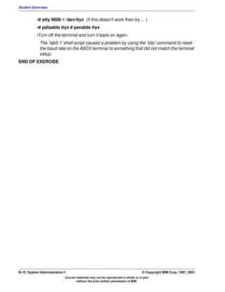 Student Exercises


          •# stty 9600 < /dev/ttyx (if this doesn't work then try ... )
          •# pdisable ttyx # penable ttyx
          •Turn off the terminal and turn it back on again.
            The 'lab5.1' shell script caused a problem by using the 'stty' command to reset
            the baud rate on the ASCII terminal to something that did not match the terminal
            setup.
END OF EXERCISE




B-10 System Administration I                                                    © Copyright IBM Corp. 1997, 2001
                           Course materials may not be reproduced in whole or in part
                                  without the prior written permission of IBM.
 
