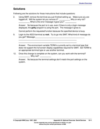 V1.0.1   BKM2MIF
                                                                                                      Student Exercises



         Solutions
         Following are the solutions for those instructions that include questions:
         2.     Using SMIT, remove the terminal you just finished setting up. Make sure you are
                logged off. Will the system let you remove it? __________ Why or why not?
                __________ What is the error message it gave you? __________
                Answer: No because the port is in use, even if there is only a login message
                displayed, the getty program is using the port. The message it gives is:
                Cannot perform the requested function because the specified device is busy.
         9.     Login to the ASCII terminal as root. Try to go into SMIT. What kind of message do
                you get? Message:_____________________________________________
                _____________________________________________________
                _____________________________________________________
                Answer: The environment variable TERM is currently set to a terminal type that
                does not support the full screen display capabilities required for SMIT. Set TERM to
                an appropriate terminal type or use another terminal.
         12.    Once this change is complete on the system, can you work with the terminal?
                __________ Why not? __________
                Answer: No because the terminal settings don't match the port settings on the
                system.




         © Copyright IBM Corp. 1997, 2001                          Appendix B. Optional Exercise: Serial Devices   B-11
                                     Course materials may not be reproduced in whole or in part
                                            without the prior written permission of IBM.
 