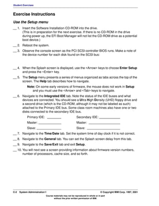 Student Exercises



Exercise Instructions
Use the Setup menu
__ 1. Insert the Software Installation CD-ROM into the drive.
      (This is in preparation for the next exercise. If there is no CD-ROM in the drive
      during power up, the EFI Boot Manager will not list the CD-ROM drive as a potential
      boot device.)
__ 2. Reboot the system.
__ 3. Observe the console screen as the PCI SCSI controller BIOS runs. Make a note of
      the device number for each disk found on the SCSI bus:



__ 4. When the Splash screen is displayed, use the <Arrow> keys to choose Enter Setup
      and press the <Enter> key.
__ 5. The Setup menu presents a series of menus organized as tabs across the top of the
      screen. The Help tab describes how to navigate.
            Note: On some early versions of firmware, the mouse does not work in Setup
               and you must use the <Arrow> and <Tab> keys to navigate.
__ 6. Navigate to the Integrated IDE tab. Note the status of the IDE buses and what
      devices are connected. You should see a Ultra High Density (UHD) floppy drive and
      a second drive (which is the CD-ROM, although it may not be labeled as such)
      attached to the Primary IDE bus. Some class room machines also have one or two
      disks connected to the secondary IDE bus.
            Primary IDE: ________                         Secondary IDE: ____________
            Master: _____________                         Master: __________________
            Slave: ______________                         Slave: ___________________
__ 7. Navigate to the Time/Date tab. Set the system time of day clock if it is not correct.
__ 8. Navigate to the General tab. You can set the Splash screen delay from this tab.
__ 9. Navigate to the Save/Exit tab and exit Setup.
__ 10. You will next see a screen providing information about firmware version numbers,
       number of processors, cache size, and so forth.




C-2   System Administration I                                                    © Copyright IBM Corp. 1997, 2001
                            Course materials may not be reproduced in whole or in part
                                   without the prior written permission of IBM.
 