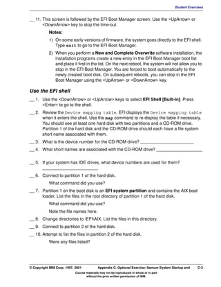 V1.0.1   BKM2MIF
                                                                                                   Student Exercises


         __ 11. This screen is followed by the EFI Boot Manager screen. Use the <UpArrow> or
                <DownArrow> key to stop the time-out.
                    Notes:
                    1) On some early versions of firmware, the system goes directly to the EFI shell.
                       Type exit to go to the EFI Boot Manager.
                    2) When you perform a New and Complete Overwrite software installation, the
                       installation programs create a new entry in the EFI Boot Manager boot list
                       and place it first in the list. On the next reboot, the system will not allow you to
                       stop in the EFI Boot Manager. You are forced to boot automatically to the
                       newly created boot disk. On subsequent reboots, you can stop in the EFI
                       Boot Manager using the <UpArrow> or <DownArrow> key.

         Use the EFI shell
         __ 1. Use the <DownArrow> or <UpArrow> keys to select EFI Shell [Built-in]. Press
               <Enter> to go to the shell.
         __ 2. Review the Device mapping table. EFI displays the Device mapping table
               when it enters the shell. Use the map command to re-display the table if necessary.
               You should see at least one hard disk with two partitions and a CD-ROM drive.
               Partition 1 of the hard disk and the CD-ROM drive should each have a file system
               short name associated with them.
         __ 3. What is the device number for the CD-ROM drive? ______________________
         __ 4. What short names are associated with the CD-ROM drive? ___________________


         __ 5. If your system has IDE drives, what device numbers are used for them?
               _______________________
         __ 6. Connect to partition 1 of the hard disk.
                    What command did you use?
         __ 7. Partition 1 on the boot disk is an EFI system partition and contains the AIX boot
               loader. List the files in the root directory of partition 1 of the hard disk.
                    What command did you use?
                    Note the file names here:
         __ 8. Change directories to EFIAIX. List the files in this directory.
         __ 9. Connect to partition 2 of the hard disk.
         __ 10. Attempt to list the files in partition 2 of the hard disk.
                    Were any files listed?




         © Copyright IBM Corp. 1997, 2001           Appendix C. Optional Exercise: Itanium System Startup and   C-3
                                     Course materials may not be reproduced in whole or in part
                                            without the prior written permission of IBM.
 
