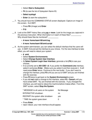 V1.0.1   BKM2MIF
                                                                                                         Student Exercises


                      • Select Start a Subsystem
                      • F4 (to see the list of Subsystem Name ID)
                      • Select syslogd
                      • Enter (to start the subsystem)
         __ 7. You should have the COMMAND STATUS screen displayed. Capture an image of
               this screen. Exit SMIT.
                      • Press F8=(Image) and Enter
                      • F10
         __ 8. Look at the SMIT history files using pg or more. Look for the image you captured in
               the previous instruction. What information is in each of these files? __________
               Why should these files be monitored? __________
                      • # more /home/team100/smit.log
                      • # more /home/team100/smit.script
         __ 9. As the system administrator, you can select the default interface that the users will
               use. In SMIT, find and set the interface to your choice. For the new interface to take
               effect, you will need to reboot your system.
                      • # smit
                      • Select System Environments
                      • Select Change System User Interface
                      • At Select System Login User Interface, generate a list (F4) to see your
                        choices.
                      • It is currently set to AIX CDE 1.0. If you prefer the Command Line interface,
                        select it and press Enter. (Make sure you select it and then execute it. It will
                        need press Enter twice). Continue to the next bullet. If you don't want to
                        change the interface, press F3 until you are out of SMIT and you are finished
                        with the exercise.
                      • Press F3 twice to get back to the System Environment screen.
                      • If you did not make a change to the interface, select F3 - Cancel until you
                        have exited SMIT. You are finished with the exercise. If you changed the
                        interface, you will need to reboot the machine before it takes effect. From this
                        SMIT screen, select Stop the System.

                          * MESSAGE to all users on the system                    No Message
                          INTERACTIVE shutdown                                    no
                          RESTART the system after shutdown                       yes
                          * TIME the system goes down                             0
                      • Press Enter.
                      • Upon reboot, your new interface should appear.


         © Copyright IBM Corp. 1997, 2001                                                    Exercise 1. Using SMIT   1-13
                                     Course materials may not be reproduced in whole or in part
                                            without the prior written permission of IBM.
 