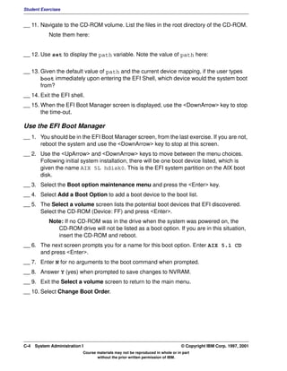 Student Exercises


__ 11. Navigate to the CD-ROM volume. List the files in the root directory of the CD-ROM.
            Note them here:


__ 12. Use set to display the path variable. Note the value of path here:


__ 13. Given the default value of path and the current device mapping, if the user types
       boot immediately upon entering the EFI Shell, which device would the system boot
       from?
__ 14. Exit the EFI shell.
__ 15. When the EFI Boot Manager screen is displayed, use the <DownArrow> key to stop
       the time-out.

Use the EFI Boot Manager
__ 1. You should be in the EFI Boot Manager screen, from the last exercise. If you are not,
      reboot the system and use the <DownArrow> key to stop at this screen.
__ 2. Use the <UpArrow> and <DownArrow> keys to move between the menu choices.
      Following initial system installation, there will be one boot device listed, which is
      given the name AIX 5L hdisk0. This is the EFI system partition on the AIX boot
      disk.
__ 3. Select the Boot option maintenance menu and press the <Enter> key.
__ 4. Select Add a Boot Option to add a boot device to the boot list.
__ 5. The Select a volume screen lists the potential boot devices that EFI discovered.
      Select the CD-ROM (Device: FF) and press <Enter>.
            Note: If no CD-ROM was in the drive when the system was powered on, the
               CD-ROM drive will not be listed as a boot option. If you are in this situation,
               insert the CD-ROM and reboot.
__ 6. The next screen prompts you for a name for this boot option. Enter AIX 5.1 CD
      and press <Enter>.
__ 7. Enter N for no arguments to the boot command when prompted.
__ 8. Answer Y (yes) when prompted to save changes to NVRAM.
__ 9. Exit the Select a volume screen to return to the main menu.
__ 10. Select Change Boot Order.




C-4   System Administration I                                                    © Copyright IBM Corp. 1997, 2001
                            Course materials may not be reproduced in whole or in part
                                   without the prior written permission of IBM.
 