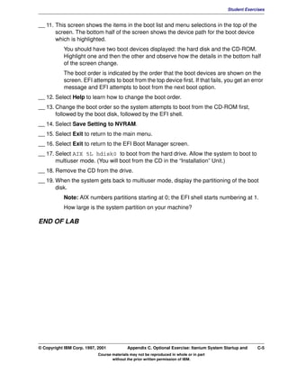 V1.0.1   BKM2MIF
                                                                                                   Student Exercises


         __ 11. This screen shows the items in the boot list and menu selections in the top of the
                screen. The bottom half of the screen shows the device path for the boot device
                which is highlighted.
                    You should have two boot devices displayed: the hard disk and the CD-ROM.
                    Highlight one and then the other and observe how the details in the bottom half
                    of the screen change.
                    The boot order is indicated by the order that the boot devices are shown on the
                    screen. EFI attempts to boot from the top device first. If that fails, you get an error
                    message and EFI attempts to boot from the next boot option.
         __ 12. Select Help to learn how to change the boot order.
         __ 13. Change the boot order so the system attempts to boot from the CD-ROM first,
                followed by the boot disk, followed by the EFI shell.
         __ 14. Select Save Setting to NVRAM.
         __ 15. Select Exit to return to the main menu.
         __ 16. Select Exit to return to the EFI Boot Manager screen.
         __ 17. Select AIX 5L hdisk0 to boot from the hard drive. Allow the system to boot to
                multiuser mode. (You will boot from the CD in the “Installation” Unit.)
         __ 18. Remove the CD from the drive.
         __ 19. When the system gets back to multiuser mode, display the partitioning of the boot
                disk.
                    Note: AIX numbers partitions starting at 0; the EFI shell starts numbering at 1.
                    How large is the system partition on your machine?

         END OF LAB




         © Copyright IBM Corp. 1997, 2001           Appendix C. Optional Exercise: Itanium System Startup and   C-5
                                     Course materials may not be reproduced in whole or in part
                                            without the prior written permission of IBM.
 