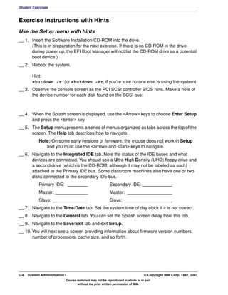 Student Exercises



Exercise Instructions with Hints
Use the Setup menu with hints
__ 1. Insert the Software Installation CD-ROM into the drive.
      (This is in preparation for the next exercise. If there is no CD-ROM in the drive
      during power up, the EFI Boot Manager will not list the CD-ROM drive as a potential
      boot device.)
__ 2. Reboot the system.

        Hint:
        shutdown -r (or shutdown -Fr, if you’re sure no one else is using the system)
__ 3. Observe the console screen as the PCI SCSI controller BIOS runs. Make a note of
      the device number for each disk found on the SCSI bus:



__ 4. When the Splash screen is displayed, use the <Arrow> keys to choose Enter Setup
      and press the <Enter> key.
__ 5. The Setup menu presents a series of menus organized as tabs across the top of the
      screen. The Help tab describes how to navigate.
            Note: On some early versions of firmware, the mouse does not work in Setup
               and you must use the <arrow> and <Tab> keys to navigate.
__ 6. Navigate to the Integrated IDE tab. Note the status of the IDE buses and what
      devices are connected. You should see a Ultra High Density (UHD) floppy drive and
      a second drive (which is the CD-ROM, although it may not be labeled as such)
      attached to the Primary IDE bus. Some classroom machines also have one or two
      disks connected to the secondary IDE bus.
            Primary IDE: ________                         Secondary IDE: ____________
            Master: _____________                         Master: __________________
            Slave: ______________                         Slave: ___________________
__ 7. Navigate to the Time/Date tab. Set the system time of day clock if it is not correct.
__ 8. Navigate to the General tab. You can set the Splash screen delay from this tab.
__ 9. Navigate to the Save/Exit tab and exit Setup.
__ 10. You will next see a screen providing information about firmware version numbers,
       number of processors, cache size, and so forth.




C-6   System Administration I                                                    © Copyright IBM Corp. 1997, 2001
                            Course materials may not be reproduced in whole or in part
                                   without the prior written permission of IBM.
 