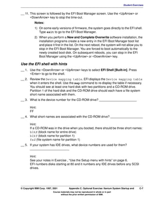 V1.0.1   BKM2MIF
                                                                                                   Student Exercises


         __ 11. This screen is followed by the EFI Boot Manager screen. Use the <UpArrow> or
                <DownArrow> key to stop the time-out.
                    Notes:
                    1) On some early versions of firmware, the system goes directly to the EFI shell.
                       Type exit to go to the EFI Boot Manager.
                    2) When you perform a New and Complete Overwrite software installation, the
                       installation programs create a new entry in the EFI Boot Manager boot list
                       and place it first in the list. On the next reboot, the system will not allow you to
                       stop in the EFI Boot Manager. You are forced to boot automatically to the
                       newly created boot disk. On subsequent reboots, you can stop in the EFI
                       Boot Manager using the <UpArrow> or <DownArrow> key.

         Use the EFI shell with hints
         __ 1. Use the <DownArrow> or <UpArrow> keys to select EFI Shell [Built-in]. Press
               <Enter> to go to the shell.
         __ 2. Review the Device mapping table. EFI displays the Device mapping table
               when it enters the shell. Use the map command to re-display the table if necessary.
               You should see at least one hard disk with two partitions and a CD-ROM drive.
               Partition 1 of the hard disk and the CD-ROM drive should each have a file system
               short name associated with them.
         __ 3. What is the device number for the CD-ROM drive? ______________________

                Hint:
                FF
         __ 4. What short names are associated with the CD-ROM drive? ___________________

                Hint:
                If a CD-ROM was in the drive when you booted, there should be three short names:
                blkX (block name for entire drive)
                blkY (block name for partition 1)
                fsZ (file system name for partition 1)
         __ 5. If your system has IDE drives, what device numbers are used for them?
               _______________________

                Hint:
                See your notes in Exercise , “Use the Setup menu with hints” on page 6.
                EFI numbers disks starting at 80 and it numbers any IDE drives before any SCSI
                drives.




         © Copyright IBM Corp. 1997, 2001           Appendix C. Optional Exercise: Itanium System Startup and   C-7
                                     Course materials may not be reproduced in whole or in part
                                            without the prior written permission of IBM.
 