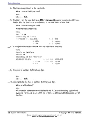 Student Exercises


__ 6. Navigate to partition 1 of the hard disk.
            What command did you use?
            Hint:
            shell> fsX:
__ 7. Partition 1 on the boot disk is an EFI system partition and contains the AIX boot
      loader. List the files in the root directory of partition 1 of the hard disk.
            What command did you use?
            Note the file names here:
            Hint:
            fs0:> ls
            Directory of fs0:
            02/21/01 11:41p<DIR>                                512       EFI
                           0 File                                 0       bytes
                           1 Dir                                512       bytes
__ 8. Change directories to EFIAIX. List the files in this directory.
            Hint:
            fs0:> cd efiaix
            fs0:> ls
            Directory of fs0:EFIAIX
            10/18/00 11:25p            2,636,000                          BOOT.EFI
                            1 Files    2,636,000                          bytes
                            0 Dir              0                          bytes


__ 9. Connect to partition 2 of the hard disk.


            Hint:
            shell> fsX:
__ 10. Attempt to list the files in partition 2 of the hard disk.
            Were any files listed?
            Hint:
            No. Partition 2 of the boot disk contains the AIX Basic Operating System file
            systems. Partition 2 is not a FAT file system, so EFI is unable to access any of
            the files.




C-8   System Administration I                                                    © Copyright IBM Corp. 1997, 2001
                            Course materials may not be reproduced in whole or in part
                                   without the prior written permission of IBM.
 