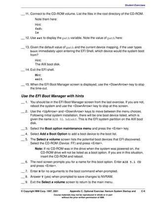 V1.0.1   BKM2MIF
                                                                                                   Student Exercises


         __ 11. Connect to the CD-ROM volume. List the files in the root directory of the CD-ROM.
                    Note them here:
                    Hint:
                    fsX:
                    ls
         __ 12. Use set to display the path variable. Note the value of path here:


         __ 13. Given the default value of path and the current device mapping, if the user types
                boot immediately upon entering the EFI Shell, which device would the system boot
                from?
                    Hint:
                    The AIX boot disk.
         __ 14. Exit the EFI shell.
                    Hint:
                    exit
         __ 15. When the EFI Boot Manager screen is displayed, use the <DownArrow> key to stop
                the time-out.

         Use the EFI Boot Manager with hints
         __ 1. You should be in the EFI Boot Manager screen from the last exercise. If you are not,
               reboot the system and use the <DownArrow> key to stop at this screen.
         __ 2. Use the <UpArrow> and <DownArrow> keys to move between the menu choices.
               Following initial system installation, there will be one boot device listed, which is
               given the name AIX 5L hdisk0. This is the EFI system partition on the AIX boot
               disk.
         __ 3. Select the Boot option maintenance menu and press the <Enter> key.
         __ 4. Select Add a Boot Option to add a boot device to the boot list.
         __ 5. The Select a volume screen lists the potential boot devices that EFI discovered.
               Select the CD-ROM (Device: FF) and press <Enter>.
                    Note: If no CD-ROM was in the drive when the system was powered on, the
                       CD-ROM drive will not be listed as a boot option. If you are in this situation,
                       insert the CD-ROM and reboot.
         __ 6. The next screen prompts you for a name for this boot option. Enter AIX 5.1 CD
               and press <Enter>.
         __ 7. Enter N for no arguments to the boot command when prompted.
         __ 8. Answer Y (yes) when prompted to save changes to NVRAM.
         __ 9. Exit the Select a volume screen to return to the main menu.

         © Copyright IBM Corp. 1997, 2001           Appendix C. Optional Exercise: Itanium System Startup and   C-9
                                     Course materials may not be reproduced in whole or in part
                                            without the prior written permission of IBM.
 
