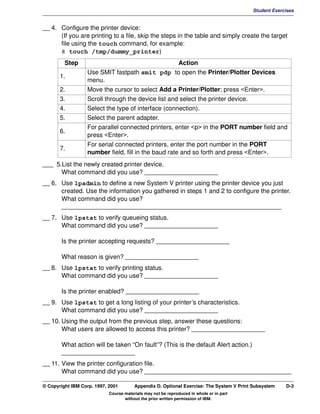V1.0.1   BKM2MIF
                                                                                                  Student Exercises


         __ 4. Configure the printer device:
               (If you are printing to a file, skip the steps in the table and simply create the target
               file using the touch command, for example:
               # touch /tmp/dummy_printer)
                  Step                                        Action
                           Use SMIT fastpath smit pdp to open the Printer/Plotter Devices
                1.
                           menu.
                2.         Move the cursor to select Add a Printer/Plotter; press <Enter>.
                3.         Scroll through the device list and select the printer device.
                4.         Select the type of interface (connection).
                5.         Select the parent adapter.
                           For parallel connected printers, enter <p> in the PORT number field and
                6.
                           press <Enter>.
                           For serial connected printers, enter the port number in the PORT
                7.
                           number field, fill in the baud rate and so forth and press <Enter>.
         ___ 5.List the newly created printer device.
               What command did you use? _____________________
         __ 6. Use lpadmin to define a new System V printer using the printer device you just
               created. Use the information you gathered in steps 1 and 2 to configure the printer.
               What command did you use?
               _______________________________________________________________
         __ 7. Use lpstat to verify queueing status.
               What command did you use? _____________________

                Is the printer accepting requests? _____________________

                What reason is given? _____________________
         __ 8. Use lpstat to verify printing status.
               What command did you use? _____________________

                Is the printer enabled? _____________________
         __ 9. Use lpstat to get a long listing of your printer’s characteristics.
               What command did you use? _____________________
         __ 10. Using the output from the previous step, answer these questions:
                What users are allowed to access this printer? _____________________

                What action will be taken “On fault”? (This is the default Alert action.)
                _____________________
         __ 11. View the printer configuration file.
                What command did you use? __________________________________________

         © Copyright IBM Corp. 1997, 2001        Appendix D. Optional Exercise: The System V Print Subsystem   D-3
                                     Course materials may not be reproduced in whole or in part
                                            without the prior written permission of IBM.
 
