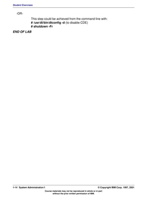 Student Exercises


   -OR-
               This step could be achieved from the command line with:
               # /usr/dt/bin/dtconfig -d (to disable CDE)
               # shutdown -Fr
END OF LAB




1-14 System Administration I                                                    © Copyright IBM Corp. 1997, 2001
                           Course materials may not be reproduced in whole or in part
                                  without the prior written permission of IBM.
 