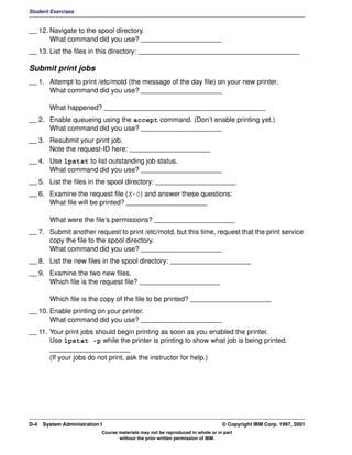 Student Exercises


__ 12. Navigate to the spool directory.
       What command did you use? _____________________
__ 13. List the files in this directory: __________________________________________

Submit print jobs
__ 1. Attempt to print /etc/motd (the message of the day file) on your new printer.
      What command did you use? _____________________

        What happened? __________________________________________
__ 2. Enable queueing using the accept command. (Don’t enable printing yet.)
      What command did you use? _____________________
__ 3. Resubmit your print job.
      Note the request-ID here: _____________________
__ 4. Use lpstat to list outstanding job status.
      What command did you use? _____________________
__ 5. List the files in the spool directory: _____________________
__ 6. Examine the request file (X-0) and answer these questions:
      What file will be printed? _____________________

        What were the file’s permissions? _____________________
__ 7. Submit another request to print /etc/motd, but this time, request that the print service
      copy the file to the spool directory.
      What command did you use? _____________________
__ 8. List the new files in the spool directory: _____________________
__ 9. Examine the two new files.
      Which file is the request file? _____________________

        Which file is the copy of the file to be printed? _____________________
__ 10. Enable printing on your printer.
       What command did you use? _____________________
__ 11. Your print jobs should begin printing as soon as you enabled the printer.
       Use lpstat -p while the printer is printing to show what job is being printed.
       _____________________
       (If your jobs do not print, ask the instructor for help.)




D-4   System Administration I                                                    © Copyright IBM Corp. 1997, 2001
                            Course materials may not be reproduced in whole or in part
                                   without the prior written permission of IBM.
 