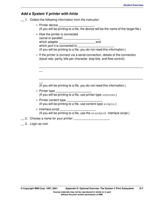 V1.0.1   BKM2MIF
                                                                                                  Student Exercises


         Add a System V printer with hints
         __ 1. Collect the following information from the instructor:
                      • Printer device _____________________
                        (If you will be printing to a file, the device will be the name of the target file.)
                      • How the printer is connected
                        (serial or parallel) _____________________,
                        which adapter _____________________ and
                        which port it is connected to _____________________.
                        (If you will be printing to a file, you do not need this information.)
                      • If the printer is connect via a serial connection, details of the connection
                        (baud rate, parity, bits per character, stop bits, and flow control):

                        _____________________________________________________________
                        __

                        _____________________________________________________________
                        __
                        (If you will be printing to a file, you do not need this information.)
                      • Printer type _____________________
                        (If you will be printing to a file, use printer type unknown.)
                      • Printer content type _____________________
                        (If you will be printing to a file, use content type simple.)
                      • Interface script _____________________
                        (If you will be printing to a file, use the standard interface script.)
         __ 2. Choose a name for your printer: _____________________
         __ 3. Login as root.




         © Copyright IBM Corp. 1997, 2001        Appendix D. Optional Exercise: The System V Print Subsystem   D-7
                                     Course materials may not be reproduced in whole or in part
                                            without the prior written permission of IBM.
 