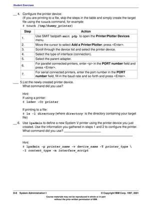 Student Exercises


__ 4. Configure the printer device:
      (If you are printing to a file, skip the steps in the table and simply create the target
      file using the touch command, for example:
      # touch /tmp/dummy_printer)
          Step                                         Action
                    Use SMIT fastpath smit pdp to open the Printer/Plotter Devices
       1.
                    menu.
       2.           Move the cursor to select Add a Printer/Plotter; press <Enter>.
       3.           Scroll through the device list and select the printer device.
       4.           Select the type of interface (connection).
       5.           Select the parent adapter.
                    For parallel connected printers, enter <p> in the PORT number field and
       6.
                    press <Enter>.
                    For serial connected printers, enter the port number in the PORT
       7.
                    number field, fill in the baud rate and so forth and press <Enter>.
___ 5.List the newly created printer device.
      What command did you use?

        Hint:
        If using a printer:
        # lsdev -Cc printer

        If printing to a file:
        # ls -l directory (where directory is the directory containing your target
        file)
__ 6. Use lpadmin to define a new System V printer using the printer device you just
      created. Use the information you gathered in steps 1 and 2 to configure the printer.
      What command did you use? _____________________
      _______________________________________________________________

        Hint:
        # lpadmin -p printer_name -v device_name -T printer_type 
        -I content_type -m interface_script




D-8   System Administration I                                                    © Copyright IBM Corp. 1997, 2001
                            Course materials may not be reproduced in whole or in part
                                   without the prior written permission of IBM.
 