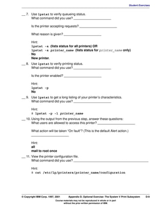 V1.0.1   BKM2MIF
                                                                                                  Student Exercises


         __ 7. Use lpstat to verify queueing status.
               What command did you use? _____________________

                Is the printer accepting requests? _____________________

                What reason is given? _____________________

                Hint:
                lpstat -a (lists status for all printers) OR
                lpstat -a printer_name (lists status for printer_name only)
                No
                New printer.
         __ 8. Use lpstat to verify printing status.
               What command did you use? _____________________

                Is the printer enabled? _____________________

                Hint:
                lpstat -p
                No
         __ 9. Use lpstat to get a long listing of your printer’s characteristics.
               What command did you use? _____________________

                Hint:
                # lpstat -p -l printer_name
         __ 10. Using the output from the previous step, answer these questions:
                What users are allowed to access this printer? _____________________

                What action will be taken “On fault”? (This is the default Alert action.)
                _____________________

                Hint:
                all
                mail to root once
         __ 11. View the printer configuration file.
                What command did you use? __________________________________________

                Hint:
                # cat /etc/lp/printers/printer_name/configuration




         © Copyright IBM Corp. 1997, 2001        Appendix D. Optional Exercise: The System V Print Subsystem   D-9
                                     Course materials may not be reproduced in whole or in part
                                            without the prior written permission of IBM.
 