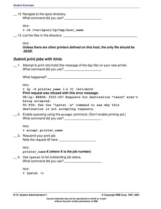 Student Exercises


__ 12. Navigate to the spool directory.
       What command did you use? _____________________

       Hint:
       # cd /var/spool/lp/tmp/host_name
__ 13. List the files in this directory: __________________________________________

       Hint:
       Unless there are other printers defined on this host, the only file should be
       .SEQF.

Submit print jobs with hints
__ 1. Attempt to print /etc/motd (the message of the day file) on your new printer.
      What command did you use? _____________________

       What happened? __________________________________________

       Hint:
       # lp -d printer_name [-L C] /etc/motd
       Print request was refused with this error message:
       UX:lp: ERROR: 0920-067 Requests for destination “canon” aren't
       being accepted.
       TO FIX: Use the “lpstat -a” command to see why this
       destination is not accepting requests.
__ 2. Enable queueing using the accept command. (Don’t enable printing yet.)
      What command did you use? _____________________

       Hint:
       # accept printer_name
__ 3. Resubmit your print job.
      Note the request-ID here: _____________________

       Hint:
       printer_name-X (where X is the job number)
__ 4. Use lpstat to list outstanding job status.
      What command did you use? _____________________

       Hint:
       # lpstat -o




D-10 System Administration I                                                    © Copyright IBM Corp. 1997, 2001
                           Course materials may not be reproduced in whole or in part
                                  without the prior written permission of IBM.
 