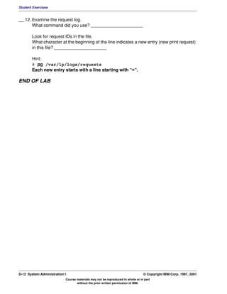 Student Exercises


__ 12. Examine the request log.
       What command did you use? _____________________

       Look for request IDs in the file.
       What character at the beginning of the line indicates a new entry (new print request)
       in this file? _____________________

       Hint:
       # pg /var/lp/logs/requests
       Each new entry starts with a line starting with “=”.

END OF LAB




D-12 System Administration I                                                    © Copyright IBM Corp. 1997, 2001
                           Course materials may not be reproduced in whole or in part
                                  without the prior written permission of IBM.
 