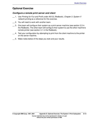 V1.0.1   BKM2MIF
                                                                                                  Student Exercises



         Optional Exercise
         Configure a remote print server and client
         __ 1. Use Printing for Fun and Profit under AIX 5L (Redbook), Chapter 3. System V
               network printing as a reference for this exercise.
         __ 2. You will need to work with another team.
         __ 3. One team will configure their system as a print server machine (see section 3.3 in
               the Redbook). The other team will configure their system to use the other machine’s
               remote printer (see section 3.1 in the Redbook).
         __ 4. Test your configuration by attempting to print from the client machine to the printer
               on the server machine.
         __ 5. Make notes below of the steps you took and your results.




         © Copyright IBM Corp. 1997, 2001        Appendix D. Optional Exercise: The System V Print Subsystem   D-13
                                     Course materials may not be reproduced in whole or in part
                                            without the prior written permission of IBM.
 