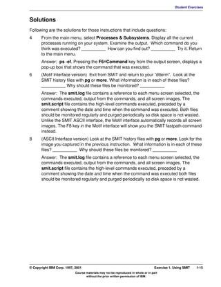 V1.0.1   BKM2MIF
                                                                                                         Student Exercises



         Solutions
         Following are the solutions for those instructions that include questions:
         4      From the main menu, select Processes & Subsystems. Display all the current
                processes running on your system. Examine the output. Which command do you
                think was executed? __________ How can you find out? __________ Try it. Return
                to the main menu.
                Answer: ps -ef. Pressing the F6=Command key from the output screen, displays a
                pop-up box that shows the command that was executed.
         6      (Motif Interface version) Exit from SMIT and return to your “dtterm”. Look at the
                SMIT history files with pg or more. What information is in each of these files?
                __________ Why should these files be monitored? __________
                Answer: The smit.log file contains a reference to each menu screen selected, the
                commands executed, output from the commands, and all screen images. The
                smit.script file contains the high-level commands executed, preceded by a
                comment showing the date and time when the command was executed. Both files
                should be monitored regularly and purged periodically so disk space is not wasted.
                Unlike the SMIT ASCII interface, the Motif interface automatically records all screen
                images. The F8 key in the Motif interface will show you the SMIT fastpath command
                instead.
         8      (ASCII Interface version) Look at the SMIT history files with pg or more. Look for the
                image you captured in the previous instruction. What information is in each of these
                files? __________ Why should these files be monitored? __________
                Answer: The smit.log file contains a reference to each menu screen selected, the
                commands executed, output from the commands, and all screen images. The
                smit.script file contains the high-level commands executed, preceded by a
                comment showing the date and time when the command was executed both files
                should be monitored regularly and purged periodically so disk space is not wasted.




         © Copyright IBM Corp. 1997, 2001                                                    Exercise 1. Using SMIT   1-15
                                     Course materials may not be reproduced in whole or in part
                                            without the prior written permission of IBM.
 