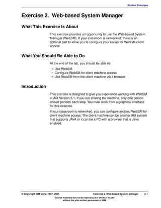 V1.0.1   BKM2MIF
                                                                                                     Student Exercises



         Exercise 2. Web-based System Manager

         What This Exercise Is About
                                This exercise provides an opportunity to use the Web-based System
                                Manager (WebSM). If your classroom is networked, there is an
                                optional part to allow you to configure your server for WebSM client
                                access.


         What You Should Be Able to Do
                                At the end of the lab, you should be able to:
                                  • Use WebSM
                                  • Configure WebSM for client machine access
                                  • Use WebSM from the client machine via a browser


         Introduction
                                This exercise is designed to give you experience working with WebSM
                                in AIX Version 5.1. If you are sharing the machine, only one person
                                should perform each step. You must work from a graphical interface
                                for this exercise.
                                If your classroom is networked, you can configure and test WebSM for
                                client machine access. The client machine can be another AIX system
                                that supports JAVA or it can be a PC with a browser that is Java
                                enabled.




         © Copyright IBM Corp. 1997, 2001                                 Exercise 2. Web-based System Manager     2-1
                                     Course materials may not be reproduced in whole or in part
                                            without the prior written permission of IBM.
 