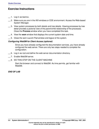 Student Exercises



Exercise Instructions


__ 1. Log in as teamxx.
__ 2. Make sure you are in the AIX windows or CDE environment. Access the Web-based
      System Manager.
__ 3. View system processes by both details and tree details. Viewing processes by tree
      detail provides a pictorial view of the parent/child relationship of the processes.
      Close the Process window when you have completed this task.
__ 4. View the wsm window that displays the current system date and time.
__ 5. Close the wsm Launch Pad window and logout of the system.
Configuring WebSM for Client Access (optional)
          Since you have already configured the documentation services, you have already
          configured the web server. There are only two steps needed to complete the
          configuration.
__ 6. Log in as root and define the web server documentation directory.
__ 7. Enable WebSM server.
__ 8. DO THIS STEP ON THE CLIENT MACHINE
          Start the browser and connect to WebSM. As time permits, get familiar with
          WebSM.


END OF LAB




2-2   System Administration I                                                    © Copyright IBM Corp. 1997, 2001
                            Course materials may not be reproduced in whole or in part
                                   without the prior written permission of IBM.
 