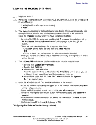 V1.0.1   BKM2MIF
                                                                                                     Student Exercises



         Exercise Instructions with Hints


         __ 1. Log in as teamxx.
         __ 2. Make sure you are in the AIX windows or CDE environment. Access the Web-Based
               System Manager.
                    •$ xinit (if not in a windows environment)
                    •$ wsm
         __ 3. View system processes by both details and tree details. Viewing processes by tree
               detail provides a pictorial view of the parent/child relationship of the processes.
               Close the Process window when you have completed this task.
                    •From the WebSM Contents area, double-click Processes, then double-click on
                     All Processes. Once the Processes window displays, scroll through the
                     output.
                    •There are two ways to display the processes as a 'tree':
                       -Click View on the menu bar and then click Tree Details.
                        OR
                       -On the tool bar, click the Details icon, which is the rightmost one.
                    •Once you have reviewed the output, close the window by clicking the back arrow
                     on the title bar.
         __ 4. View the WebSM window that displays the current system date and time.
                      • Double-click System Environment
                      • Double-click Settings
                      • Double-click Date and Time
                      • View the Date and Time and then click the Time Zone option. Since you are
                        not the root user, you will not be able to make any changes.
                      • When done, close both the Date and Time window and the System
                        Environment window.
         __ 5. Close the WebSM Launch Pad window and logout of the system.
                    •Close the WebSM by clicking the upper left of the title bar and then clicking Exit
                     on the pull-down menu.
                    •Press and hold the right mouse button in the root window area.
                    •While still holding the right mouse button, move the mouse to End Session or
                     Logout.
                    •Use the left mouse button to point to Quit on the next menu. Click OK to close
                     AIX Windows.
                    •On the command line, type exit to logout of AIX.
         Configuring WebSM for Client Access (optional)




         © Copyright IBM Corp. 1997, 2001                                 Exercise 2. Web-based System Manager     2-3
                                     Course materials may not be reproduced in whole or in part
                                            without the prior written permission of IBM.
 
