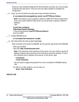 Student Exercises


          Since you have already configured the documentation services, you have already
          configured the web server. There are only two steps needed to complete the
          configuration.
__ 6. Log in as root and define the web server documentation directory.
           •# /usr/websm/bin/wsmappletcfg -docdir /usr/HTTPServer/htdocs
             Note: The directory name supplied is specific to IBM HTTP Server Web Server.
             If you have used a different web server, you would need to specify a different
             directory.
             -OR-
           •# smit web_configure
           •Web-based System Manager
           •* Documents directory [/usr/HTTPServer/htdocs/]
           •Exit from SMIT
__ 7. Enable WebSM server
           •# /usr/websm/bin/wsmserver -enable
__ 8. DO THIS STEP ON THE CLIENT MACHINE
          Start a browser and connect to WebSM. As time permits, get familiar with WebSM.
           •Start your browser
           •Use URL http://hostname/wsm.html
             Note: The hostname is the hostname of the server. You may need to use the IP
             address instead of the hostname is the hostname cannot be resolved. To learn
             the hostname and IP address of the server, on the server, type:
                # hostname
                # host hostname
             You will need to supply the password for root to complete the WebSM startup
             -OR-
           •On AIX 4.3 or later systems, you can also run:
               #wsm -host hostname


END OF LAB




2-4   System Administration I                                                    © Copyright IBM Corp. 1997, 2001
                            Course materials may not be reproduced in whole or in part
                                   without the prior written permission of IBM.
 