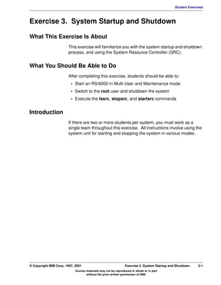 V1.0.1   BKM2MIF
                                                                                                     Student Exercises



         Exercise 3. System Startup and Shutdown

         What This Exercise Is About
                                This exercise will familiarize you with the system startup and shutdown
                                process, and using the System Resource Controller (SRC).


         What You Should Be Able to Do
                                After completing this exercise, students should be able to:
                                  • Start an RS/6000 in Multi-User and Maintenance mode
                                  • Switch to the root user and shutdown the system
                                  • Execute the lssrc, stopsrc, and startsrc commands


         Introduction
                                If there are two or more students per system, you must work as a
                                single team throughout this exercise. All instructions involve using the
                                system unit for starting and stopping the system in various modes.




         © Copyright IBM Corp. 1997, 2001                               Exercise 3. System Startup and Shutdown    3-1
                                     Course materials may not be reproduced in whole or in part
                                            without the prior written permission of IBM.
 