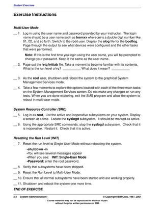 Student Exercises



Exercise Instructions


Multi-User Mode
__ 1. Log in using the user name and password provided by your instructor. The login
      name should be a user name such as teamxx where xx is a double digit number like
      01, 02, and so forth. Switch to the root user. Display the alog file for the bootlog.
      Page through the output to see what devices were configured and the other tasks
      that were performed.
          Note: If this is the first time you login using the user name, you will be prompted to
          change your password. Keep it the same as the user name.
__ 2. Page out the /etc/inittab file. Take a moment to become familiar with its contents.
      What is the run level of rc? __________ What does it mean? __________


__ 3. As the root user, shutdown and reboot the system to the graphical System
      Management Services mode.
__ 4. Take a few moments to explore the options located with each of the three main tasks
      on the System Management Services screen. Do not make any changes or run any
      tests. When you are done exploring, exit the SMS program and allow the system to
      reboot in multi-user mode.


System Resource Controller (SRC)
__ 5. Log in as root. List the active and inoperative subsystems on your system. Display
      a screen at a time. Locate the syslogd subsystem. It should be marked as active.
__ 6. Using the appropriate SRC commands, stop the syslogd subsystem. Check that it
      is inoperative. Restart it. Check that it is active.


Resetting the Run Level (INIT)
__ 7. Reset the run level to Single User Mode without rebooting the system.
           •shutdown -m
           •You will see several messages appear
           •When you see: INIT: Single-User Mode
           •Password: enter the root password.
__ 8. Verify that subsystems have been stopped.
__ 9. Reset the Run Level to Multi-User Mode.
__ 10. Ensure that all normal subsystems have been started and are working properly.
__ 11. Shutdown and reboot the system one more time.
END OF EXERCISE

3-2   System Administration I                                                    © Copyright IBM Corp. 1997, 2001
                            Course materials may not be reproduced in whole or in part
                                   without the prior written permission of IBM.
 