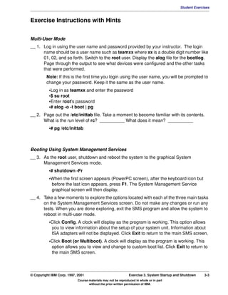 V1.0.1   BKM2MIF
                                                                                                     Student Exercises



         Exercise Instructions with Hints


         Multi-User Mode
         __ 1. Log in using the user name and password provided by your instructor. The login
               name should be a user name such as teamxx where xx is a double digit number like
               01, 02, and so forth. Switch to the root user. Display the alog file for the bootlog.
               Page through the output to see what devices were configured and the other tasks
               that were performed.
                  Note: If this is the first time you login using the user name, you will be prompted to
                  change your password. Keep it the same as the user name.
                    •Log in as teamxx and enter the password
                    •$ su root
                    •Enter root's password
                    •# alog -o -t boot | pg
         __ 2. Page out the /etc/inittab file. Take a moment to become familiar with its contents.
               What is the run level of rc? __________ What does it mean? __________
                    •# pg /etc/inittab



         Booting Using System Management Services
         __ 3. As the root user, shutdown and reboot the system to the graphical System
               Management Services mode.
                    •# shutdown -Fr
                    •When the first screen appears (PowerPC screen), after the keyboard icon but
                     before the last icon appears, press F1. The System Management Service
                     graphical screen will then display.
         __ 4. Take a few moments to explore the options located with each of the three main tasks
               on the System Management Services screen. Do not make any changes or run any
               tests. When you are done exploring, exit the SMS program and allow the system to
               reboot in multi-user mode.
                    •Click Config. A clock will display as the program is working. This option allows
                     you to view information about the setup of your system unit. Information about
                     ISA adapters will not be displayed. Click Exit to return to the main SMS screen.
                    •Click Boot (or Multiboot). A clock will display as the program is working. This
                     option allows you to view and change to custom boot list. Click Exit to return to
                     the main SMS screen.




         © Copyright IBM Corp. 1997, 2001                               Exercise 3. System Startup and Shutdown    3-3
                                     Course materials may not be reproduced in whole or in part
                                            without the prior written permission of IBM.
 